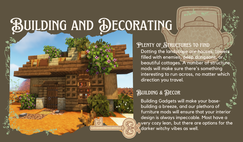 An ingame Minecraft screenshot of a cozy house. Text reads: "Plenty of structures to find. Dotting the landscape are houses, towers filled with enemies, deep dungeons, or beautiful cottages. A number of structure mods will make sure there's something interesting to run across, no matter which direction you travel. Building and Decor. Building Gadgets will make your base-building a breeze, and our plethora of furniture mods will ensure that your interior design is always impeccable. Most have a very cozy lean, but there are options for the darker witchy vibes as well."