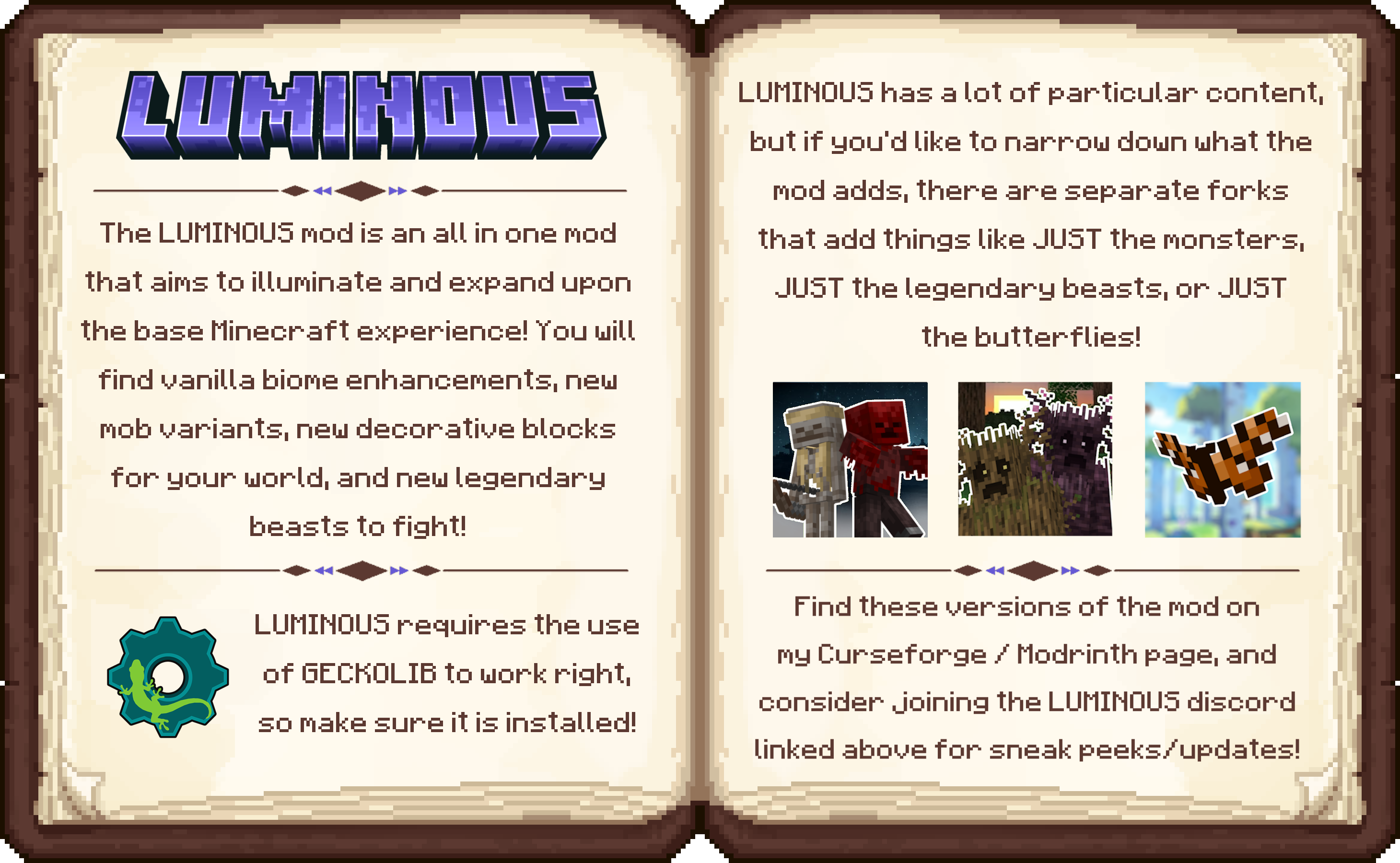 The LUMINOUS mod aims to illuminate and expand the base Minecraft experience. Adding new ambient mobs, biome specific hostile mobs, decorative blocks, many new blocks and wood sets, and huge legendary beasts to hunt! LUMINOUS has something for everybody! This mod is a part 1 of 2. A second and much larger mod is in development, and will focus on story, combat, new dimensions to explore, and new bosses to fight! BIOME OVERHAULS - the first biome overhauled is the Forest Biome, adding Deer/Fawn that run from the player if they get too close, and drop venison equivalent to Mutton (Inspired by the familiar Fauna mod by FortStride) The forests are also home to Squirrels, which come in 4 variants, scattered across Forest, flower forests, dark oak forests, and snowy taigas. Another new mob is the BUTTERFLY, floating around the world with 21 different variants.